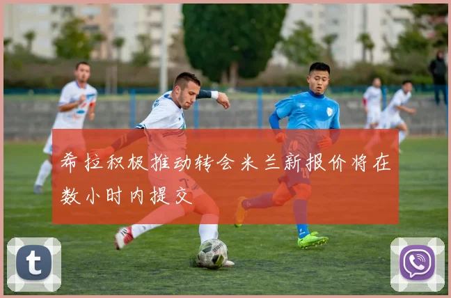 希拉积极推动转会米兰新报价将在数小时内提交
