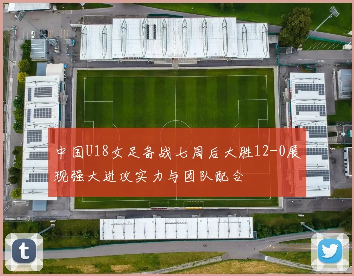 中国U18女足备战七周后大胜12-0展现强大进攻实力与团队配合
